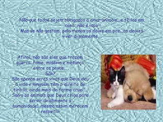 Não que todos sejem obrigados a amar animais...e tê-los em casa...não é isso! Mas se não gostam, pelo menos os deixe em paz...os deixes viver dignamente... Afinal, não são eles que trazem guerra, fome, miséria e matança entre os povos... São? São apenas seres vivos que Deus deu a vida e ninguém têm o direito de tirà-la, ainda mais de forma cruel... Salvo os animais que Deus criou para servir de alimento à humanidade...mesmo assim merecem respeito! 