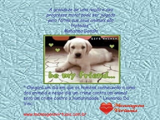 A grandeza de uma nação e seu progresso moral pode ser julgado pela forma que seus animais são tratados”. Mahatma Gandhi " Chegará um dia em que os homens conhecerão a alma dos animais e nesse dia um crime contra um animal será um crime contra a humanindade." Leonardo Da Vinci www.mensagensvirtuais.com.br 