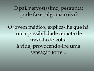 O pai, nervosíssimo, pergunta: pode fazer alguma coisa? O jovem médico, explica-lhe que há uma possibilidade remota de trazê-la de volta  à vida, provocando-lhe uma sensação forte... 