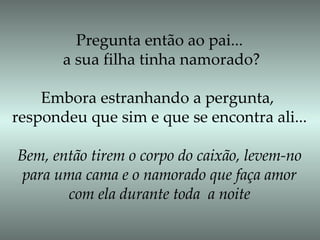Pregunta então ao pai... a sua filha tinha namorado? Embora estranhando a pergunta,  respondeu que sim e que se encontra ali... Bem, então tirem o corpo do caixão, levem-no para uma cama e o namorado que faça amor  com ela durante toda  a noite 