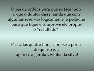 O pai dá ordens para que se faça tudo  o que o doutor disse, ainda que com  algumas reservas logicamente, e pede-lhe  para que fique e comprove ele próprio o “resultado”. Passadas quatro horas abre-se a porta  do quarto e… aparece a garota vivinha da silva! 