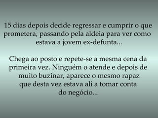 15 dias depois decide regressar e cumprir o que prometera, passando pela aldeia para ver como  estava a jovem ex-defunta... Chega ao posto e repete-se a mesma cena da primeira vez. Ninguém o atende e depois de muito buzinar, aparece o mesmo rapaz que desta vez estava ali a tomar conta  do negócio... 