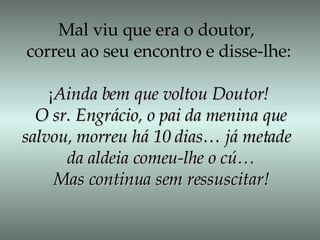Mal viu que era o doutor,  correu ao seu encontro e disse-lhe: ¡ Ainda bem que voltou Doutor! O sr. Engrácio, o pai da menina que salvou, morreu há 10 dias… já metade  da aldeia comeu-lhe o cú… Mas continua sem ressuscitar! 
