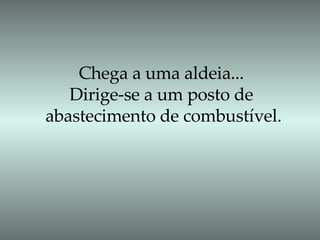 Chega a uma aldeia... Dirige-se a um posto de abastecimento de combustível. 