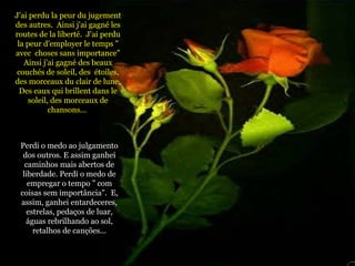 J'ai perdu la peur du jugement des autres.  Ainsi j'ai gagné les routes de la liberté.  J'ai perdu la peur d'employer le temps " avec  choses sans importance” Ainsi j'ai gagné des beaux couchés de soleil, des  étoiles, des morceaux du clair de lune,  Des eaux qui brillent dans le soleil, des morceaux de chansons...  Perdi o medo ao julgamento dos outros. E assim ganhei caminhos mais abertos de liberdade. Perdi o medo de empregar o tempo ” com coisas sem importância".  E, assim, ganhei entardeceres, estrelas, pedaços de luar, águas rebrilhando ao sol, retalhos de canções... 