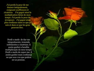 J'ai perdu la peur de me donner intégralement,  craignant souffrances et cicatrices.  J'ai gagné ainsi la multiplication bénie de mon temps. J'ai perdu la peur de m'exposer.  J'ai gagné ainsi plus confiance dans ce que je suis et dans ce que les gens peuvent être.  Perdi o medo  de dar-me integralmente, temendo sofrimentos e cicatrizes. E assim ganhei a bendita multiplicação do meu tempo. Perdi o medo de expor-me. E assim ganhei mais confiança no que sou e no que podem ser as pessoas.   