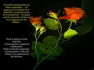 J'ai perdu l'attachement aux choses matérielles.  J'ai gagné ainsi le bonheur de la simplicité. J'ai perdu la peur de la compétition.  J'ai gagné ainsi le saveur des victoires et les enseignements des défaites.  Perdi o apego às coisas materiais.  E assim ganhei a alegria da simplicidade.  Perdi o medo da competição.  E assim ganhei o sabor das vitórias e os ensinamentos das derrotas.   