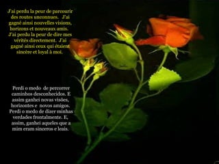 J'ai perdu la peur de parcourir des routes unconnues.  J'ai gagné ainsi nouvelles visions, horizons et nouveaux amis.  J'ai perdu la peur de dire mes vérités directement.  J'ai gagné ainsi ceux qui étaient sincère et loyal à moi.  Perdi o medo  de percorrer caminhos desconhecidos. E assim ganhei novas visões,  horizontes e  novos amigos.  Perdi o medo de dizer minhas verdades frontalmente. E,  assim, ganhei aqueles que a mim eram sinceros e leais.   
