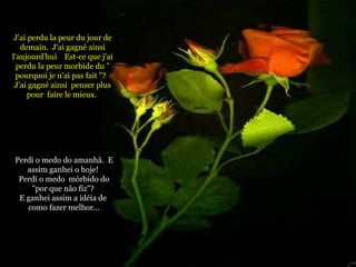 J'ai perdu la peur du jour de demain.  J'ai gagné ainsi l'aujourd'hui  Est-ce que j'ai perdu la peur morbide du " pourquoi je n'ai pas fait "?  J'ai gagné ainsi  penser plus pour  faire le mieux.  Perdi o medo do amanhã.  E assim ganhei o hoje!  Perdi o medo  mórbido do "por que não fiz"?  E ganhei assim a idéia de  como fazer melhor... 