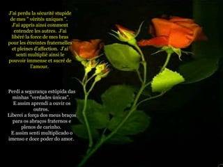 J'ai perdu la sécurité stupide de mes " vérités uniques ".  J'ai appris ainsi comment entendre les autres.  J'ai libéré la force de mes bras pour les étreintes fraternelles et pleines d'affection.  J'ai senti multiplié ainsi le pouvoir immense et sucré de l'amour.  Perdi a segurança estúpida das minhas "verdades únicas".  E assim aprendi a ouvir os outros.  Liberei a força dos meus braços para os abraços fraternos e plenos de carinho.  E assim senti multiplicado o imenso e doce poder do amor.   