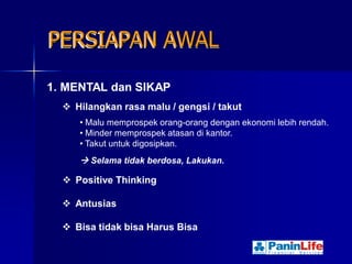 PERSIAPAN AWAL

1. MENTAL dan SIKAP
   Hilangkan rasa malu / gengsi / takut
     • Malu memprospek orang-orang dengan ekonomi lebih rendah.
     • Minder memprospek atasan di kantor.
     • Takut untuk digosipkan.
      Selama tidak berdosa, Lakukan.

   Positive Thinking

   Antusias

   Bisa tidak bisa Harus Bisa
 