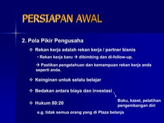 PERSIAPAN AWAL

2. Pola Pikir Pengusaha
   Rekan kerja adalah rekan kerja / partner bisnis
     • Rekan kerja baru  dibimbing dan di-follow-up.
      Pastikan pengetahuan dan kemampuan rekan kerja anda
     seperti anda.

   Keinginan untuk selalu belajar

   Bedakan antara biaya dan investasi

                                             Buku, kaset, pelatihan
   Hukum 80:20
                                             pengembangan diri
     e.g. tidak semua orang yang di Plaza belanja
 