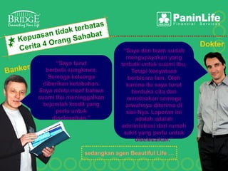 Dokter
                            “Saya dan team sudah
                             mengupayakan yang
       “Saya turut         terbaik untuk suami Ibu.
   berbela sungkawa.           Tetapi kenyataan
    Semoga keluarga           berbicara lain. Oleh
  diberikan ketabahan.       karena itu saya turut
Saya minta maaf bahwa          berduka cita dan
suami Ibu meninggalkan       mendoakan semoga
  sejumlah kredit yang       arwahnya diterima di
      perlu untuk            sisi-Nya. Laporan ini
     diselesaikan.”              adalah adalah
                           administrasi dari rumah
                            sakit yang perlu untuk
                                diselesaikan.”

               sedangkan agen Beautiful Life …
 