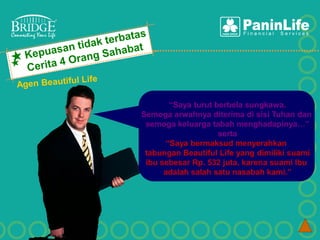 “Saya turut berbela sungkawa.
Semoga arwahnya diterima di sisi Tuhan dan
 semoga keluarga tabah menghadapinya…”
                    serta
      “Saya bermaksud menyerahkan
 tabungan Beautiful Life yang dimiliki suami
 ibu sebesar Rp. 532 juta, karena suami Ibu
      adalah salah satu nasabah kami.”
 