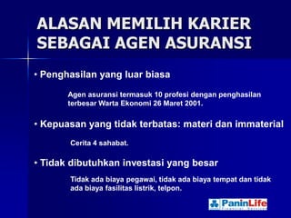 ALASAN MEMILIH KARIER
SEBAGAI AGEN ASURANSI
• Penghasilan yang luar biasa
       Agen asuransi termasuk 10 profesi dengan penghasilan
       terbesar Warta Ekonomi 26 Maret 2001.

• Kepuasan yang tidak terbatas: materi dan immaterial
       Cerita 4 sahabat.

• Tidak dibutuhkan investasi yang besar
       Tidak ada biaya pegawai, tidak ada biaya tempat dan tidak
       ada biaya fasilitas listrik, telpon.
 