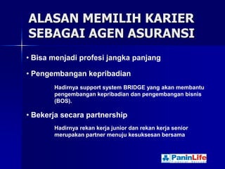 ALASAN MEMILIH KARIER
SEBAGAI AGEN ASURANSI
• Bisa menjadi profesi jangka panjang

• Pengembangan kepribadian
       Hadirnya support system BRIDGE yang akan membantu
       pengembangan kepribadian dan pengembangan bisnis
       (BOS).

• Bekerja secara partnership
       Hadirnya rekan kerja junior dan rekan kerja senior
       merupakan partner menuju kesuksesan bersama
 