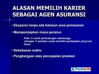 ALASAN MEMILIH KARIER
SEBAGAI AGEN ASURANSI
• Ekspansi tanpa ada batasan area pemasaran

• Mempersiapkan masa pensiun
       Polis  untuk perlindungan sekeluarga.
       Jaringan  pondasi untuk memiliki pendapatan yang luar
       biasa.

• Kebebasan waktu
• Penghargaan atas pencapaian prestasi
 