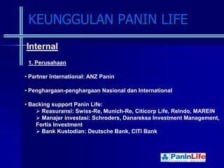 KEUNGGULAN PANIN LIFE
Internal
 1. Perusahaan

• Partner International: ANZ Panin

• Penghargaan-penghargaan Nasional dan International

• Backing support Panin Life:
     Reasuransi: Swiss-Re, Munich-Re, Citicorp Life, ReIndo, MAREIN
     Manajer investasi: Schroders, Danareksa Investment Management,
    Fortis Investment
     Bank Kustodian: Deutsche Bank, CITI Bank
 