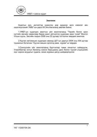 УМБГ-т хийсэн аудит
ҮАГ -1/2007/04-ЭА
8
Зөвлөмж
Аудитын дүн, дүгнэлтэд үндэслэн дор дурдсан арга хэмжээг авч
хэрэгжүүлэхийг УМБГ-ын дарга М.Энх-Амгаланд зөвлөж байна.
1.УМБГ-ын худалдан авалтын үйл ажиллагаанд “Төрийн болон орон
нутгийн өмчийн хөрөнгөөр бараа ажил үйлчилгээ худалдан авах тухай” Монгол
Улсын хууль, Засгийн газрын 2006 оны 22 дугаар тогтоолыг мөрдөж ажиллах
2.Хуучин автомашин худалдан авахад ЦЕГ-ын даргын 2004 оны 554 дүгээр
тушаалын баталсан “Хуучин машин орлогод авах журам”-ыг мөрдөх
3.Санхүүгийн үйл ажиллагаанд бүртгэлээр тавих хяналтыг сайжруулж,
Улаанбаатар хотын банкинд нээсэн барьцааны данс болон түүний үлдэгдлийн
хүүг хэрхэх асуудлыг судалж, зохих журмын дагуу шийдвэрлүүлэх
 