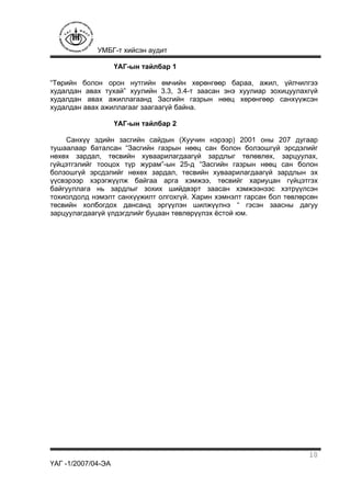 УМБГ-т хийсэн аудит
ҮАГ -1/2007/04-ЭА
10
ҮАГ-ын тайлбар 1
“Төрийн болон орон нутгийн өмчийн хөрөнгөөр бараа, ажил, үйлчилгээ
худалдан авах тухай” хуулийн 3.3, 3.4-т заасан энэ хуулиар зохицуулахгүй
худалдан авах ажиллагаанд Засгийн газрын нөөц хөрөнгөөр санхүүжсэн
худалдан авах ажиллагааг заагаагүй байна.
ҮАГ-ын тайлбар 2
Санхүү эдийн засгийн сайдын (Хуучин нэрээр) 2001 оны 207 дугаар
тушаалаар баталсан “Засгийн газрын нөөц сан болон болзошгүй эрсдэлийг
нөхөх зардал, төсвийн хуваарилагдаагүй зардлыг төлөвлөх, зарцуулах,
гүйцэтгэлийг тооцох түр журам”-ын 25-д “Засгийн газрын нөөц сан болон
болзошгүй эрсдэлийг нөхөх зардал, төсвийн хуваарилагдаагүй зардлын эх
үүсвэрээр хэрэгжүүлж байгаа арга хэмжээ, төсвийг хариуцан гүйцэтгэх
байгууллага нь зардлыг зохих шийдвэрт заасан хэмжээнээс хэтрүүлсэн
тохиолдолд нэмэлт санхүүжилт олгохгүй. Харин хэмнэлт гарсан бол төвлөрсөн
төсвийн холбогдох дансанд эргүүлэн шилжүүлнэ “ гэсэн заасны дагуу
зарцуулагдаагүй үлдэгдлийг буцаан төвлөрүүлэх ёстой юм.
 