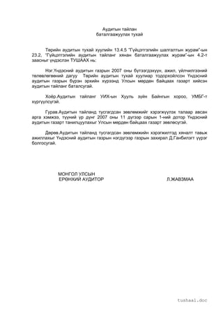 tushaal.doc
Аудитын тайлан
баталгаажуулах тухай
Төрийн аудитын тухай хуулийн 13.4.5 ”Гүйцэтгэлийн шалгалтын журам”-ын
23.2, “Гүйцэтгэлийн аудитын тайланг хянан баталгаажуулах журам”-ын 4.2-т
заасныг үндэслэн ТУШААХ нь:
Нэг.Үндэсний аудитын газрын 2007 оны бүтээгдэхүүн, ажил, үйлчилгээний
төлөвлөгөөний дагуу Төрийн аудитын тухай хуулиар тодорхойлсон Үндэсний
аудитын газрын бүрэн эрхийн хүрээнд Улсын мөрдөн байцаах газарт хийсэн
аудитын тайланг баталсугай.
Хоёр.Аудитын тайланг УИХ-ын Хууль зүйн Байнгын хороо, УМБГ-т
хүргүүлсүгэй.
Гурав.Аудитын тайланд тусгагдсан зөвлөмжийг хэрэгжүүлэх талаар авсан
арга хэмжээ, түүний үр дүнг 2007 оны 11 дүгээр сарын 1-ний дотор Үндэсний
аудитын газарт танилцуулахыг Улсын мөрдөн байцаах газарт зөвлөсүгэй.
Дөрөв.Аудитын тайланд тусгагдсан зөвлөмжийн хэрэгжилтэд хяналт тавьж
ажиллахыг Үндэсний аудитын газрын нэгдүгээр газрын захирал Д.Ганбилэгт үүрэг
болгосугай.
МОНГОЛ УЛСЫН
ЕРӨНХИЙ АУДИТОР Л.ЖАВЗМАА
 