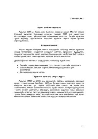 12
Хавсралт № 1
Аудит хийсэн үндэслэл
Аудитыг УИХ-ын Хууль зүйн Байнгын хорооны санал, Монгол Улсын
Ерөнхий аудиторт Үндэсний аудитын газраас 2007 онд нийлүүлэх
бүтээгдэхүүн, ажил, үйлчилгээний төлөвлөгөөг үндэслэн Төрийн аудитын
тухай хуулиар тодорхойлсон Үндэсний аудитын газрын бүрэн эрхийн
хүрээнд хийлээ.
Аудитын зорилт
Улсын мөрдөн байцаах газрын санхүүгийн тайланд хийсэн аудитын
явцад тогтоогдсон эрсдэлтэй асуудлыг шалгаж, эрсдэлийг бууруулах,
хяналтыг сайжруулах санал зөвлөмж боловсруулан холбогдох байгууллага
албан тушаалтанд танилцуулахад аудитын зорилт чиглэгдсэн.
Дээрх зорилтыг хангахын тулд дараахь чиглэлээр аудит хийв.
• Засгийн газрын нөөц хөрөнгөөс олгосон санхүүжилтийн зарцуулалт
• Улсын мөрдөн байцаах газрын 2006 оны худалдан авах үйл
ажиллагаа
• Дотоод хяналтын үр нөлөө.
Аудитын арга зүй, хамрах хүрээ
Аудитыг УМБГ-ын 2006 оны санхүүгийн тайлан, Цагдаагийн ерөнхий
газар, түүний харъяа Автобааз, ЦЕГ-ын Дотоод хяналт шалгалт, аюулгүй
байдлын хэлтсээс тус газрын 2005-2006 оны санхүү, аж ахуйн үйл
ажиллагаанд хийсэн шалгалтын тайлан, бусад баримт материалд үндэслэн
Төрийн хяналт шалгалтын стандарт, Санхүүгийн аудитын гарын авлагын
эрсдэлийн аудитын (асуулга ярилцлага хийх, харьцуулалт, дүн шинжилгээ,
тулган баталгаажуулах зэрэг) арга зүйг ашиглаж, үнэн зөв байдал, зүй зохис
болон санхүүгийн хяналттай холбоотой асуудлыг хамруулан хийлээ.
 