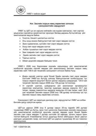 УМБГ-т хийсэн аудит
ҮАГ -1/2007/04-ЭА
1
Нэг. Засгийн газрын нөөц хөрөнгөөс олгосон
санхүүжилтийн зарцуулалт
УМБГ нь ЦЕГ-ын ил харъяа нийгмийн хэв журам хамгаалах, гэмт хэргээс
урьдчилан сэргийлэх ажүйлчилгээг эрхэлдэг бөгөөд дараахь бүтэцтэйгээр үйл
ажиллагаагаа явуулж байна.
• Үнэлгээ, Хяналт шалгалтын хэлтэс
• Онц хүнд зохион байгуулалттай гэмт хэрэг мөрдөх хэлтэс
• Эрэн сурвалжлах, хулгайн гэмт хэрэг мөрдөх хэлтэс
• Хүнд гэмт хэрэг мөрдөх хэлтэс
• Албан тушаалын гэмт хэрэг мөрдөх хэлтэс
• Зам тээврийн гэмт хэрэг мөрдөх хэлтэс
• Эдийн засгийн гэмт хэрэг мөрдөх хэлтэс
• Тамгын хэлтэс
• Аймаг дүүргийн мөрдөн байцаах тасаг.
УМБГ-т 2006 онд Хадгаламж зээлийн хоршоодын үйл ажиллагаатай
холбоотой эрүүгийн хэргийг мөрдөх үйл ажиллагаанд Засгийн газрын нөөц
хөрөнгөөс нийт 158.6 сая төгрөгийн санхүүжилт олгосон байна.Үүнд:
• Дээрх хэргийг шалгах үүрэг бүхий Эдийн засгийн гэмт хэрэг мөрдөх
хэлтсийг УМБГ-ын бүтцэд шинээр байгуулсантай холбогдуулан тус
газрын хөрөнгө оруулалт болон урсгал зардалд шаардагдах 120.0 сая
төгрөгийг Засгийн газрын 2006 оны 139 дүгээр тогтоолоор,
• Уг хэргийг шалгаж, шийдвэрлэх үйл ажиллагааг эрчимжүүлэх
зорилгоор компьютер, принтер худалдан авахад зориулж 33.7 сая
төгрөг, гадаад томилолтын зардалд зориулан 4.9 сая төгрөг, нийт 38.6
сая төгрөгийг Засгийн газрын 2006 оны 198 дугаар тогтоолоор тус тус
Засгийн газрын нөөц хөрөнгөөс олгожээ.
Санхүүжилт ЦЕГ-ын харилцах дансанд орж, зарцуулалтыг УМБГ-ын албан
бичгийн дагуу гүйцэтгэж иржээ.
ЦЕГ-ын даргын 2006 оны 6 дугаар сарын 20-ны өдрийн 265 дугаар
тушаалаар УМБГ-ын бүтэц, орон тоог шинэчлэн Хадгаламж зээлийн хоршоодын
үйл ажиллагаатай холбоотой эрүүгийн хэргийг мөрдөх үүрэг бүхий Эдийн
засгийн гэмт хэрэг мөрдөх 7 дугаар хэлтсийг 50 офицер, ахлагч нарын орон
тоотой байгуулж Улаанбаатар хотын дүүргүүд болон аймгуудын Засаг даргын
дэргэдэх цагдаагийн газар, хэлтсээс ЦЕГ-ын даргын тушаалаар 30 хүн томилон
ажиллуулжээ.
 