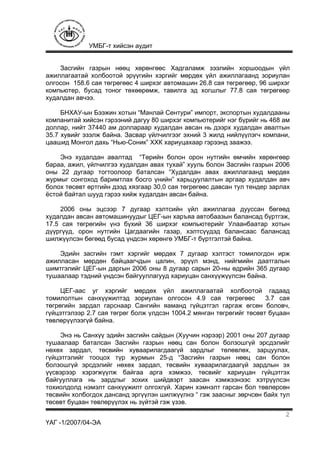 УМБГ-т хийсэн аудит
ҮАГ -1/2007/04-ЭА
2
Засгийн газрын нөөц хөрөнгөөс Хадгаламж зээлийн хоршоодын үйл
ажиллагаатай холбоотой эрүүгийн хэргийг мөрдөх үйл ажиллагаанд зориулан
олгосон 158.6 сая төгрөгөөс 4 ширхэг автомашин 26.8 сая төгрөгөөр, 96 ширхэг
компьютер, бусад тоног төхөөрөмж, тавилга эд хогшлыг 77.8 сая төгрөгөөр
худалдан авчээ.
БНХАУ-ын Бээжин хотын “Манлай Сентури” импорт, экспортын худалдааны
компанитай хийсэн гэрээний дагуу 80 ширхэг компьютерийг нэг бүрийг нь 468 ам
доллар, нийт 37440 ам доллараар худалдан авсан нь дээрх худалдан авалтын
35.7 хувийг эзэлж байна. Засвар үйлчилгээг эхний 3 жилд нийлүүлэгч компани,
цаашид Монгол дахь “Нью-Соник” ХХК хариуцахаар гэрээнд заажээ.
Энэ худалдан авалтад “Төрийн болон орон нутгийн өмчийн хөрөнгөөр
бараа, ажил, үйлчилгээ худалдан авах тухай” хууль болон Засгийн газрын 2006
оны 22 дугаар тогтоолоор баталсан “Худалдан авах ажиллагаанд мөрдөх
журмыг сонгоход баримтлах босго үнийн” харьцуулалтын аргаар худалдан авч
болох төсөвт өртгийн дээд хязгаар 30,0 сая төгрөгөөс давсан тул тендер зарлах
ёстой байтал шууд гэрээ хийж худалдан авсан байна.
2006 оны эцсээр 7 дугаар хэлтсийн үйл ажиллагаа дууссан бөгөөд
худалдан авсан автомашинуудыг ЦЕГ-ын харъяа автобаазын балансад бүртгэж,
17.5 сая төгрөгийн үнэ бүхий 36 ширхэг компьютерийг Улаанбаатар хотын
дүүргүүд, орон нутгийн Цагдаагийн газар, хэлтсүүдэд балансаас балансад
шилжүүлсэн бөгөөд бусад үндсэн хөрөнгө УМБГ-т бүртгэлтэй байна.
Эдийн засгийн гэмт хэргийг мөрдөх 7 дугаар хэлтэст томилогдон ирж
ажилласан мөрдөн байцаагчдын цалин, эрүүл мэнд, нийгмийн даатгалын
шимтгэлийг ЦЕГ-ын даргын 2006 оны 8 дугаар сарын 20-ны өдрийн 365 дугаар
тушаалаар тэдний үндсэн байгууллагууд хариуцан санхүүжүүлсэн байна.
ЦЕГ-аас уг хэргийг мөрдөх үйл ажиллагаатай холбоотой гадаад
томилолтын санхүүжилтэд зориулан олгосон 4.9 сая төгрөгөөс 3.7 сая
төгрөгийн зардал гарснаар Сангийн яаманд гүйцэтгэл гаргаж өгсөн боловч,
гүйцэтгэлээр 2.7 сая төгрөг болж үлдсэн 1004.2 мянган төгрөгийг төсөвт буцаан
төвлөрүүлээгүй байна.
Энэ нь Санхүү эдийн засгийн сайдын (Хуучин нэрээр) 2001 оны 207 дугаар
тушаалаар баталсан Засгийн газрын нөөц сан болон болзошгүй эрсдэлийг
нөхөх зардал, төсвийн хуваарилагдаагүй зардлыг төлөвлөх, зарцуулах,
гүйцэтгэлийг тооцох түр журмын 25-д “Засгийн газрын нөөц сан болон
болзошгүй эрсдэлийг нөхөх зардал, төсвийн хуваарилагдаагүй зардлын эх
үүсвэрээр хэрэгжүүлж байгаа арга хэмжээ, төсвийг хариуцан гүйцэтгэх
байгууллага нь зардлыг зохих шийдвэрт заасан хэмжээнээс хэтрүүлсэн
тохиолдолд нэмэлт санхүүжилт олгохгүй. Харин хэмнэлт гарсан бол төвлөрсөн
төсвийн холбогдох дансанд эргүүлэн шилжүүлнэ “ гэж заасныг зөрчсөн байх тул
төсөвт буцаан төвлөрүүлэх нь зүйтэй гэж үзэв.
 