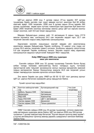 УМБГ-т хийсэн аудит
ҮАГ -1/2007/04-ЭА
3
ЦЕГ-ын даргын 2006 оны 7 дугаар сарын 27-ны өдрийн 357 дугаар
тушаалаар Эдийн засгийн гэмт хэрэг мөрдөх хэлтэст ажиллаж буй 60 албан
хаагчийг өдөрт 1500 төгрөгийн, 2006 оны 8 дугаар сарын 20-ны өдрийн 365
дугаар тушаалаар хөдөө орон нутгаас томилогдон ирж ажиллаж буй ажилтныг
өдөрт 2500 төгрөгийн хоолоор хангахаар заасны дагуу ЦЕГ-ын харъяа хоолны
газарт хооллож, нийт 8.9 сая төгрөг зарцуулжээ.
Мөрдөн байцаагчдын унаанд нийт 10 автомашин 6 сарын турш 217.9
мянган километр явж, шатахуунд 24.2 сая төгрөгийн зардал гарч, 22.1 сая
төгрөгийг Засгийн газрын нөөц хөрөнгөөс санхүүжүүлжээ.
Хадгаламж зээлийн хоршоодын хэргийг мөрдөх үйл ажиллагаанд
ажилласан мөрдөн байцаагчдад Төрийн холбооны 10 ширхэг утас (сард нэг
утсанд 50.0 мянган төгрөгийн лимит) олгожээ. Холбооны зардалд гүйцэтгэлээр
4.9 сая төгрөгийг Төрийн холбоонд төлжээ. Засгийн газрын нөөц хөрөнгөөс
санхүүжүүлсэн зардлын гүйцэтгэлийг Хавсралт №2-т харуулав.
Хоёр.УМБГазрын 2006 оны худалдан
авах үйл ажиллагаа
Сангийн сайдын 2006 оны 33 дугаар тушаалаар Гаалийн болон бусад
албан татвар төлөхөөс зайлсхийгчид болон татварын хууль тогтоомж
зөрчигчидтэй хийх тэмцлийг эрчимжүүлэх ажлын хүрээнд Цагдаагийн ерөнхий
газрын материаллаг баазыг бэхжүүлэхэд зориулж 44,0 сая төгрөгийг улсын
төсөвт төвлөрүүлсэн гаалийн орлогоос олгосон байна.
Энэ мөнгө Төрийн сан дахь УМБГ-ын 90 00 12 021 тоот дансанд орсныг
ЦЕГ-ын даргын баталсан хуваарийн дагуу зарцуулсан байна.
Үүнийг хүснэгтээр харуулбал:
№ Бэлтгэн нийлүүлэгчийн
нэр
Бүтээгдэхүүний нэр Үнэ (сая
төгрөгөөр)
1 Дабель Эрдэнэ ХХК Автомашин 6.0
2 Дагвасүрэн Автомашин 4.9
3 БКД ХХК Компьютер 15.6
4 Хурд УАЗ ХХК ЦЕГ-т автомашин 9.4
5 Сектек сервис ХХК Дохиолол 3.8
6 Сектек сервис ХХК Галын дохиолол 4.3
Нийт 44.0
УМБГ Сангийн сайдын 2006 оны 33 дугаар тушаалаар олгосон хөрөнгөөс
хоёр автомашин худалдаж авсан байна. ЦЕГ-ын даргын 2004 оны 554 дүгээр
тушаалын 7 дугаар хавсралтаар баталсан “Хуучин машин орлогод авах журам”-
д хуучин автомашиныг орлогод авахад дараахь шаардлагыг хангасан байхаар
заажээ.Үүнд:
 