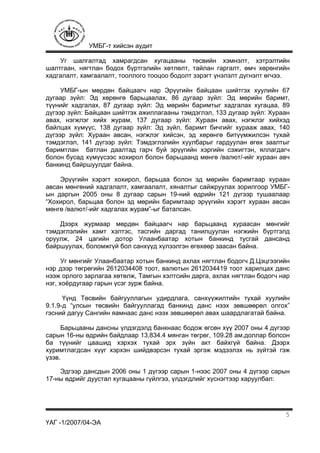 УМБГ-т хийсэн аудит
ҮАГ -1/2007/04-ЭА
5
Уг шалгалтад хамрагдсан хугацааны төсвийн хэмнэлт, хэтрэлтийн
шалтгаан, нягтлан бодох бүртгэлийн хөтлөлт, тайлан гаргалт, өмч хөрөнгийн
хадгалалт, хамгаалалт, тооллого тооцоо бодолт зэрэгт үнэлэлт дүгнэлт өгчээ.
УМБГ-ын мөрдөн байцаагч нар Эрүүгийн байцаан шийтгэх хуулийн 67
дугаар зүйл: Эд хөрөнгө барьцаалах, 86 дугаар зүйл: Эд мөрийн баримт,
түүнийг хадгалах, 87 дугаар зүйл: Эд мөрийн баримтыг хадгалах хугацаа, 89
дүгээр зүйл: Байцаан шийтгэх ажиллагааны тэмдэглэл, 133 дугаар зүйл: Хураан
авах, нэгжлэг хийх журам, 137 дугаар зүйл: Хураан авах, нэгжлэг хийхэд
байлцах хүмүүс, 138 дугаар зүйл: Эд зүйл, баримт бичгийг хурааж авах, 140
дүгээр зүйл: Хураан авсан, нэгжлэг хийсэн, эд хөрөнгө битүүмжилсэн тухай
тэмдэглэл, 141 дүгээр зүйл: Тэмдэглэлийн хуулбарыг гардуулан өгөх заалтыг
баримтлан батлан даалтад гарч буй эрүүгийн хэргийн сэжигтэн, яллагдагч
болон бусад хүмүүсээс хохирол болон барьцаанд мөнгө /валют/-ийг хураан авч
банкинд байршуулдаг байна.
Эрүүгийн хэрэгт хохирол, барьцаа болон эд мөрийн баримтаар хураан
авсан мөнгөний хадгалалт, хамгаалалт, хяналтыг сайжруулах зорилгоор УМБГ-
ын даргын 2005 оны 8 дугаар сарын 19-ний өдрийн 121 дүгээр тушаалаар
“Хохирол, барьцаа болон эд мөрийн баримтаар эрүүгийн хэрэгт хураан авсан
мөнгө /валют/-ийг хадгалах журам”-ыг баталсан.
Дээрх журмаар мөрдөн байцаагч нар барьцаанд хураасан мөнгийг
тэмдэглэлийн хамт хэлтэс, тасгийн даргад танилцуулан нэгжийн бүртгэлд
оруулж, 24 цагийн дотор Улаанбаатар хотын банкинд тусгай дансанд
байршуулах, боломжгүй бол санхүүд хүлээлгэн өгөхөөр заасан байна.
Уг мөнгийг Улаанбаатар хотын банкинд ахлах нягтлан бодогч Д.Цэцгээгийн
нэр дээр төгрөгийн 2612034408 тоот, валютын 2612034419 тоот харилцах данс
нээж орлого зарлагаа хөтөлж, Тамгын хэлтсийн дарга, ахлах нягтлан бодогч нар
нэг, хоёрдугаар гарын үсэг зурж байна.
Үүнд Төсвийн байгууллагын удирдлага, санхүүжилтийн тухай хуулийн
9.1.9-д “улсын төсвийн байгууллагад банкинд данс нээх зөвшөөрөл олгох”
гэсний дагуу Сангийн яамнаас данс нээх зөвшөөрөл авах шаардлагатай байна.
Барьцааны дансны үлдэгдэлд банкнаас бодож өгсөн хүү 2007 оны 4 дүгээр
сарын 16-ны өдрийн байдлаар 13,834.4 мянган төгрөг, 109.28 ам.доллар болсон
ба түүнийг цаашид хэрхэх тухай эрх зүйн акт байхгүй байна. Дээрх
хуримтлагдсан хүүг хэрхэн шийдвэрсэн тухай эргэж мэдээлэх нь зүйтэй гэж
үзэв.
Эдгээр дансдын 2006 оны 1 дүгээр сарын 1-нээс 2007 оны 4 дүгээр сарын
17-ны өдрийг дуустал хугацааны гүйлгээ, үлдэгдлийг хүснэгтээр харуулбал:
 