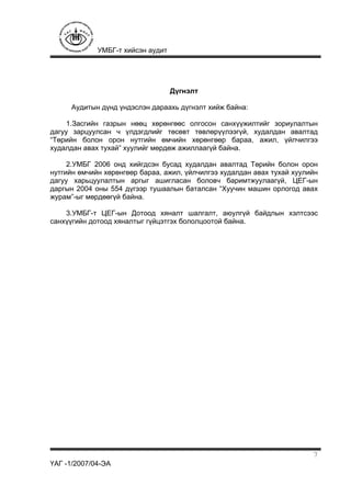 УМБГ-т хийсэн аудит
ҮАГ -1/2007/04-ЭА
7
Дүгнэлт
Аудитын дүнд үндэслэн дараахь дүгнэлт хийж байна:
1.Засгийн газрын нөөц хөрөнгөөс олгосон санхүүжилтийг зориулалтын
дагуу зарцуулсан ч үлдэгдлийг төсөвт төвлөрүүлээгүй, худалдан авалтад
“Төрийн болон орон нутгийн өмчийн хөрөнгөөр бараа, ажил, үйлчилгээ
худалдан авах тухай” хуулийг мөрдөж ажиллаагүй байна.
2.УМБГ 2006 онд хийгдсэн бусад худалдан авалтад Төрийн болон орон
нутгийн өмчийн хөрөнгөөр бараа, ажил, үйлчилгээ худалдан авах тухай хуулийн
дагуу харьцуулалтын аргыг ашигласан боловч баримтжуулаагүй, ЦЕГ-ын
даргын 2004 оны 554 дүгээр тушаалын баталсан “Хуучин машин орлогод авах
журам”-ыг мөрдөөгүй байна.
3.УМБГ-т ЦЕГ-ын Дотоод хяналт шалгалт, аюулгүй байдлын хэлтсээс
санхүүгийн дотоод хяналтыг гүйцэтгэх бололцоотой байна.
 