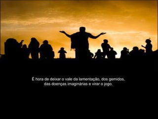 É hora de deixar o vale da lamentação, dos gemidos,
das doenças imaginárias e virar o jogo.
 