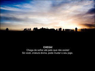 CHEGA!
Chega de sofrer até pelo que não existe!
Só você, criatura divina, pode mudar o seu jogo.
 