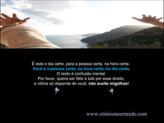 É este o dia certo, para a pessoa certa, na hora certa:
Você é a pessoa certa, na hora certa, no dia certo.
O resto é confusão mental.
Por favor, queira ser feliz e lute por esse direito,
a vitória só depende de você, não aceite migalhas!
www.otimismoemrede.com
 