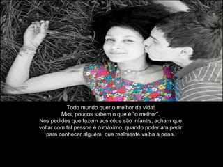 Todo mundo quer o melhor da vida!
Mas, poucos sabem o que é "o melhor".
Nos pedidos que fazem aos céus são infantis, acham que
voltar com tal pessoa é o máximo, quando poderiam pedir
para conhecer alguém que realmente valha a pena.
 