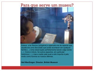 Para que serve um museu? 
Estava a ler Racine (Iphigénie) e apercebi-me de repente que 
aquela era uma discussão que podia acontecer em qualquer 
família (...) Uma observação perfeitamente banal e algo tardia 
(...) Como é óbvio, há outros aspectos, em particular 
históricos (...), mas a razão pela qual a arte importa é pelo 
modo como ilumina os nossos dilemas. 
Neil MacGregor, Director, British Museum 
 