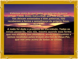Valemos mais do que todas as belezas da terra juntas. Todas essas maravilhas que nos encantam, nos deixam extasiados e sem palavras, não receberam a forma e semelhança do próprio Deus. Nós sim. A nada foi dado o presente da eternidade. Todas as coisas passarão, mas nós, mesmo quando essa forma que nos encobre nos abandona, ainda continuamos e somos recebidos pelos braços abertos do Deus-Pai, que nos ama acima de todas as coisas. 