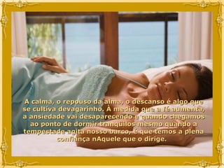 A calma, o repouso da alma, o descanso é algo que se cultiva devagarinho. À medida que a fé aumenta, a ansiedade vai desaparecendo e quando chegamos ao ponto de dormir tranqüilos mesmo quando a tempestade agita nosso barco, é que temos a plena confiança nAquele que o dirige.  