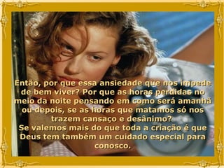 Então, por que essa ansiedade que nos impede de bem viver? Por que as horas perdidas no meio da noite pensando em como será amanhã ou depois, se as horas que matamos só nos trazem cansaço e desânimo?  Se valemos mais do que toda a criação é que Deus tem também um cuidado especial para conosco. 
