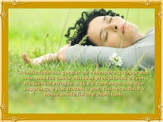 A ansiedade nos conduz ao desespero que, por sua vez, nos faz tomar atitudes precipitadas e com freqüência erradas. A fé e a confiança, nos dão segurança e nos trazem a paz, tão necessária à nossa saúde física e espiritual.  