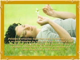 Pessoas tranqüilas suportam mais facilmente a  dor e as adversidades da vida, elas vivem melhor e são companhias mais agradáveis para os outros. São na verdade, as flores que encantam as abelhas por causa do seu mel e sua doçura. 