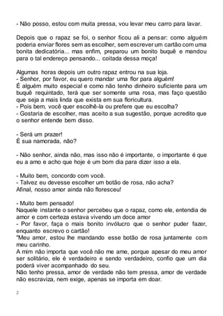 2
- Não posso, estou com muita pressa, vou levar meu carro para lavar.
Depois que o rapaz se foi, o senhor ficou ali a pensar: como alguém
poderia enviar flores sem as escolher, sem escrever um cartão com uma
bonita dedicatória... mas enfim, preparou um bonito buquê e mandou
para o tal endereço pensando... coitada dessa moça!
Algumas horas depois um outro rapaz entrou na sua loja.
- Senhor, por favor, eu quero mandar uma flor para alguém!
É alguém muito especial e como não tenho dinheiro suficiente para um
buquê requintado, terá que ser somente uma rosa, mas faço questão
que seja a mais linda que exista em sua floricultura.
- Pois bem, você quer escolhê-la ou prefere que eu escolha?
- Gostaria de escolher, mas aceito a sua sugestão, porque acredito que
o senhor entende bem disso.
- Será um prazer!
É sua namorada, não?
- Não senhor, ainda não, mas isso não é importante, o importante é que
eu a amo e acho que hoje é um bom dia para dizer isso a ela.
- Muito bem, concordo com você.
- Talvez eu devesse escolher um botão de rosa, não acha?
Afinal, nosso amor ainda não floresceu!
- Muito bem pensado!
Naquele instante o senhor percebeu que o rapaz, como ele, entendia de
amor e com certeza estava vivendo um doce amor
- Por favor, faça o mais bonito invólucro que o senhor puder fazer,
enquanto escrevo o cartão!
"Meu amor, estou lhe mandando esse botão de rosa juntamente com
meu carinho.
A mim não importa que você não me ame, porque apesar do meu amor
ser solitário, ele é verdadeiro e sendo verdadeiro, confio que um dia
poderá viver acompanhado do seu.
Não tenho pressa, amor de verdade não tem pressa, amor de verdade
não escraviza, nem exige, apenas se importa em doar.
 