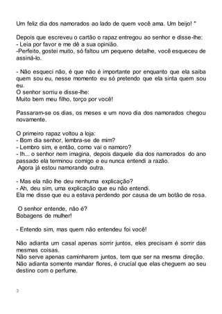 3
Um feliz dia dos namorados ao lado de quem você ama. Um beijo! "
Depois que escreveu o cartão o rapaz entregou ao senhor e disse-lhe:
- Leia por favor e me dê a sua opinião.
-Perfeito, gostei muito, só faltou um pequeno detalhe, você esqueceu de
assiná-lo.
- Não esqueci não, é que não é importante por enquanto que ela saiba
quem sou eu, nesse momento eu só pretendo que ela sinta quem sou
eu.
O senhor sorriu e disse-lhe:
Muito bem meu filho, torço por você!
Passaram-se os dias, os meses e um novo dia dos namorados chegou
novamente.
O primeiro rapaz voltou a loja:
- Bom dia senhor, lembra-se de mim?
- Lembro sim, e então, como vai o namoro?
- Ih... o senhor nem imagina, depois daquele dia dos namorados do ano
passado ela terminou comigo e eu nunca entendi a razão.
Agora já estou namorando outra.
- Mas ela não lhe deu nenhuma explicação?
- Ah, deu sim, uma explicação que eu não entendi.
Ela me disse que eu a estava perdendo por causa de um botão de rosa.
O senhor entende, não é?
Bobagens de mulher!
- Entendo sim, mas quem não entendeu foi você!
Não adianta um casal apenas sorrir juntos, eles precisam é sorrir das
mesmas coisas.
Não serve apenas caminharem juntos, tem que ser na mesma direção.
Não adianta somente mandar flores, é crucial que elas cheguem ao seu
destino com o perfume.
 