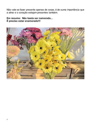 4
Não vale se fazer presente apenas de corpo, é de suma importância que
a alma e o coração estejam presentes também.
Em resumo: Não basta ser namorado...
É preciso estar enamorado!!!
 