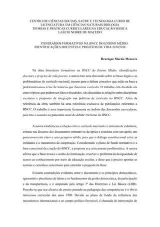 CENTRO DE CIÊNCIAS SOCIAIS, SAÚDE E TECNOLOGIA CURSO DE
LICENCIATURA EM CIÊNCIAS NATURAIS/BIOLOGIA
TEORIAS E PRÁTICAS CURRICULARES NA EDUCAÇÃO BÁSICA
LAÉCIO NOBRE DE MACEDO
ITINERÁRIOS FORMATIVOS NA BNCC DO ENSINO MÉDIO:
IDENTIFICAÇÕES DOCENTES E PROJETOS DE VIDA JUVENIS
Henrique Morais Menezes
Na obra Itinerários formativos na BNCC do Ensino Médio: identificações
docentes e projetos de vida juvenis, a autora traz uma discussão sobre as bases legais e as
problemáticas do currículo nacional, trazem para o debate conceitos que estão na base e
problematizamos à luz de teóricos que discutem currículo. O trabalho está dividido em
cinco tópicos que podem ser lidos e discutidos, são discutidas as relações entre disciplinas
escolares e propostas de integração nas políticas de currículo no BNCC. Além da
referência da obra, também há uma referência exclusiva de publicações referentes a
BNCC. O trabalho é uma importante ferramenta no âmbito das discussões curriculares,
pois traz o assunto no panorama atual do debate em torno da BNCC.
A autora estabeleceu a relação entre o currículo nacional e o conceito de cidadania,
extraiu seu discurso dos documentos normativos da época e concluiu com um apelo, um
posicionamento claro e uma pesquisa sólida, para que o diálogo constitucional entre as
entidades e o mecanismo de cooperação. Considerando o plano de fundo normativo e a
base conceitual da criação do BNCC, a proposta era criticamente problemática. A autora
afirma que a Base trouxe o sonho da iluminação, resolver o problema da desigualdade de
acesso ao conhecimento por meio da educação escolar, e disse que é preciso apontar as
normas e caminhos conceituais para entender a proposta da Base.
Existem contradições evidentes entre o documento e os princípios democráticos,
ignorando o pluralismo de ideias e os fundamentos da gestão democrática, da participação
e da transparência, e é amparado pelo artigo 3º das Diretrizes e Lei Básica (LDB).
Percebe-se que seu alicerce de ensino pautado na pedagogia das competências é o óbvio
retrocesso curricular dos anos 1990. Devido ao plano de fundo da influência dos
mecanismos internacionais e ao campo político favorável, é chamada de intervenção do
 