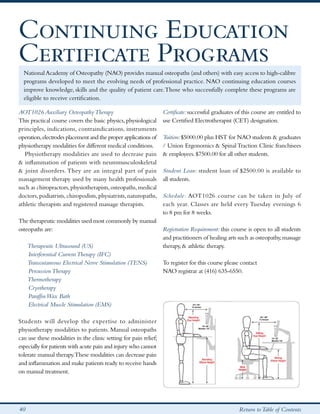 Continuing Education
Certificate Programs
  National Academy of Osteopathy (NAO) provides manual osteopaths (and others) with easy access to high-calibre
  programs developed to meet the evolving needs of professional practice. NAO continuing education courses
  improve knowledge, skills and the quality of patient care. Those who successfully complete these programs are
  eligible to receive certification.

AOT1026 Auxiliary Osteopathy Therapy                              Certificate: successful graduates of this course are entitled to
This practical course covers the basic physics, physiological     use Certified Electrotherapist (CET) designation.
principles, indications, contraindications, instruments
operation, electrodes placement and the proper applications of    Tuition: $5000.00 plus HST for NAO students & graduates
physiotherapy modalities for different medical conditions.        / Union Ergonomics & Spinal Traction Clinic franchisees
   Physiotherapy modalities are used to decrease pain             & employees. $7500.00 for all other students.
& inflammation of patients with neuromusculoskeletal
& joint disorders. They are an integral part of pain              Student Loan: student loan of $2500.00 is available to
management therapy used by many health professionals              all students.
such as chiropractors, physiotherapists, osteopaths, medical
doctors, podiatrists, chiropodists, physiatrists, naturopaths,    Schedule: AOT1026 course can be taken in July of
athletic therapists and registered massage therapists.            each year. Classes are held every Tuesday evenings 6
                                                                  to 8 pm for 8 weeks.
The therapeutic modalities used most commonly by manual
osteopaths are:                                                   Registration Requirement: this course is open to all students
                                                                  and practitioners of healing arts such as osteopathy, massage
   Therapeutic Ultrasound (US)                                   therapy, & athletic therapy.
   Interferential Current Therapy (IFC)
   Transcutaneous Electrical Nerve Stimulation (TENS)            To register for this course please contact
   Percussion Therapy                                            NAO registrar at (416) 635-6550.
   Thermotherapy
   Cryotherapy
   Paraffin Wax Bath
   Electrical Muscle Stimulation (EMS)

Students will develop the expertise to administer
physiotherapy modalities to patients. Manual osteopaths
can use these modalities in the clinic setting for pain relief;
especially for patients with acute pain and injury who cannot
tolerate manual therapy.These modalities can decrease pain
and inflammation and make patients ready to receive hands
on manual treatment.




40                                                                                                   Return to Table of Contents
 