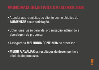 PRINCIPAIS OBJETIVOS DA ISO 9001:2008
• Atender aos requisitos do cliente com o objetivo de
AUMENTAR a sua satisfação.
• Obter uma visão geral da organização utilizando a
abordagem de processo.
• Assegurar a MELHORIA CONTÍNUA do processo.
• MEDIR A AVALIAR os resultados do desempenho e
eﬁcácia do processo.
 