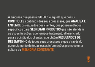 A empresa que possui ISO 9001 é aquela que possui
CONTROLES contínuos dos seus processos, que ANALISA E
ENTENDE os requisitos dos clientes, que possui métodos
especíﬁcos para SEGREGAR PRODUTOS que não atendem
às especiﬁcações, que fornece tratamento diferenciado
para a opinião dos clientes, que obtém RESULTADOS DE
DESEMPENHO de todos seus processos e que através do
gerenciamento de todas essas informações promove uma
cultura de MELHORIA CONSTANTE.
 