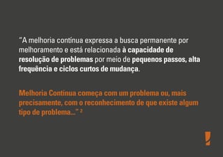 “A melhoria contínua expressa a busca permanente por
melhoramento e está relacionada à capacidade de
resolução de problemas por meio de pequenos passos, alta
frequência e ciclos curtos de mudança.
Melhoria Contínua começa com um problema ou, mais
precisamente, com o reconhecimento de que existe algum
tipo de problema...” ²
 
