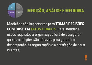 MEDIÇÃO, ANÁLISE E MELHORIA
Medições são importantes para TOMAR DECISÕES
COM BASE EM FATOS E DADOS. Para atender a
esses requisitos a organização terá de assegurar
que as medições são eﬁcazes para garantir o
desempenho da organização e a satisfação de seus
clientes.
 